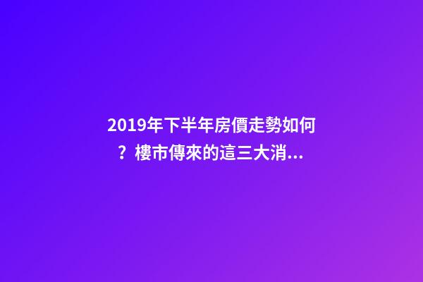 2019年下半年房價走勢如何？樓市傳來的這三大消息！